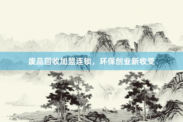 废品回收加盟连锁，环保创业新收受