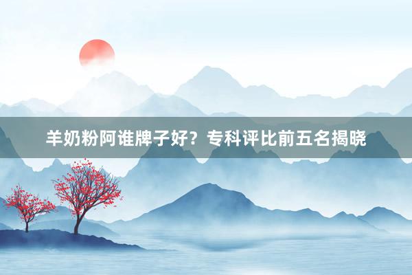 羊奶粉阿谁牌子好？专科评比前五名揭晓